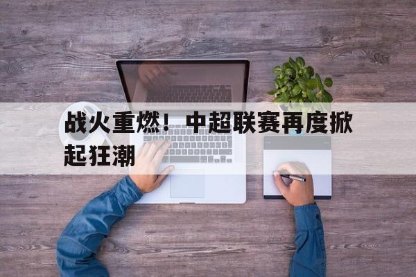 战火重燃！中超联赛再度掀起狂潮(中国足球超级联赛官网入口)