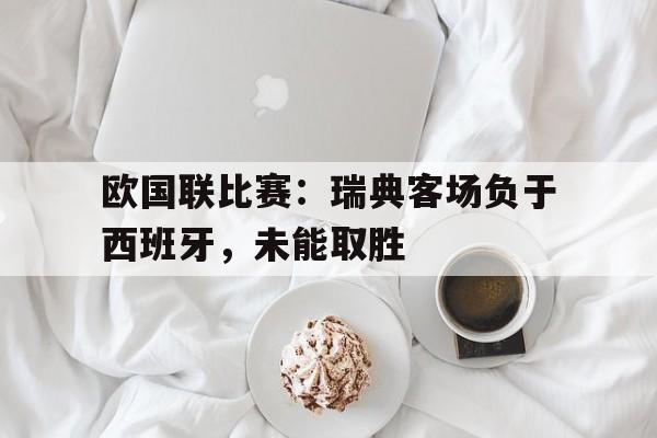 欧国联比赛瑞典客场负于西班牙,未能取胜的原因
