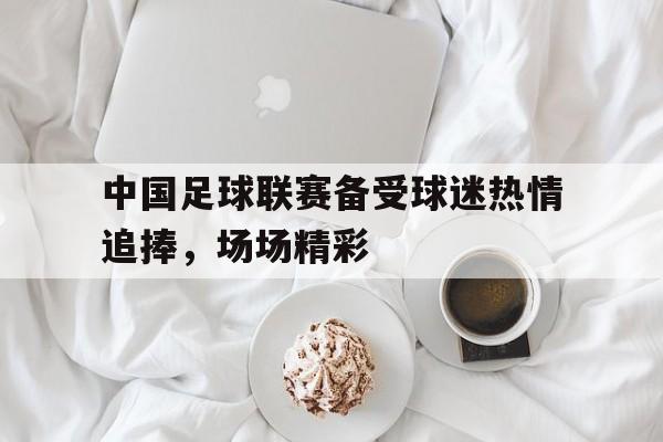 九州体育-包含中国足球联赛备受球迷热情追捧，场场精彩的词条