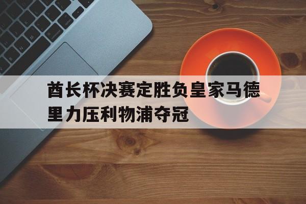 九州娱乐-关于酋长杯决赛定胜负皇家马德里力压利物浦夺冠的信息