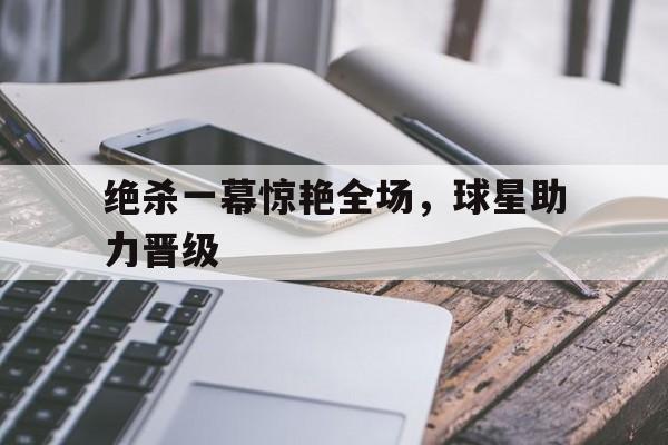 ju11.co-绝杀一幕惊艳全场，球星助力晋级的简单介绍